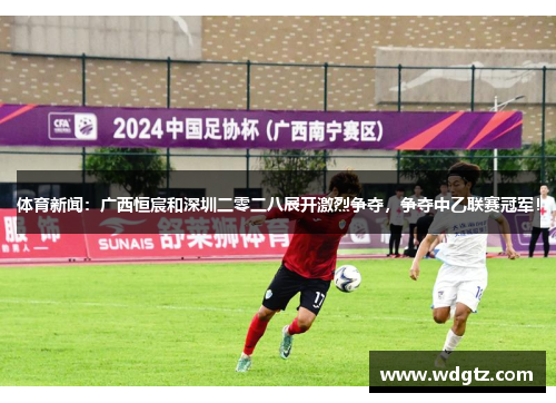 体育新闻：广西恒宸和深圳二零二八展开激烈争夺，争夺中乙联赛冠军！